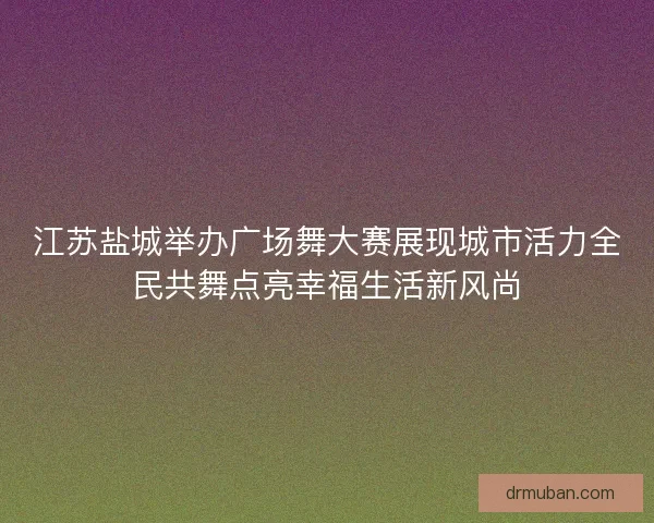 江苏盐城举办广场舞大赛展现城市活力全民共舞点亮幸福生活新风尚