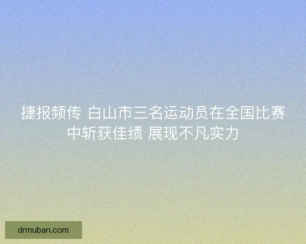 捷报频传 白山市三名运动员在全国比赛中斩获佳绩 展现不凡实力
